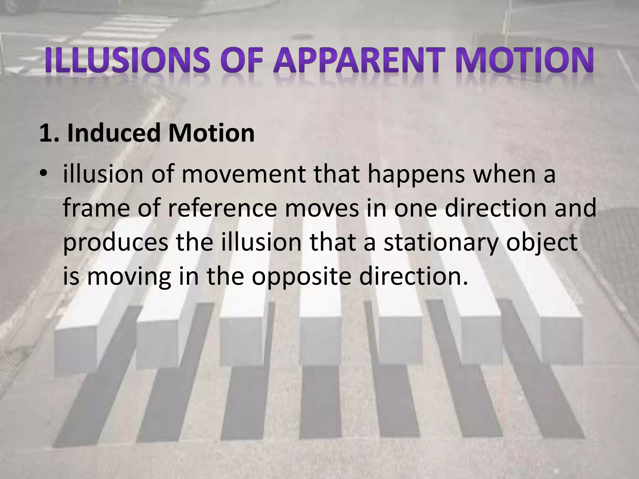 1. Induced Motion
• illusion of movement that happens when a
frame of reference moves in one direction and
produces the illusion that a stationary object
is moving in the opposite direction.
 