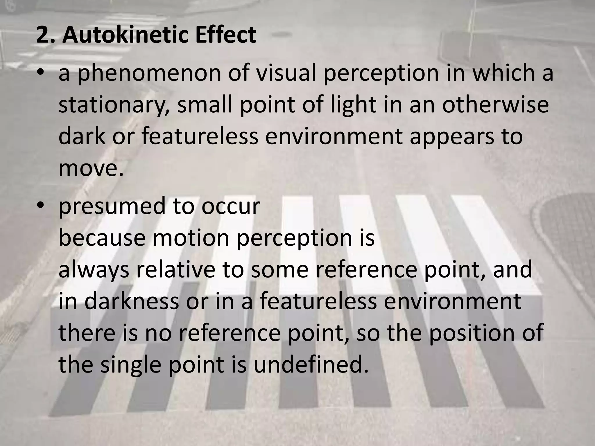 2. Autokinetic Effect
• a phenomenon of visual perception in which a
stationary, small point of light in an otherwise
dark or featureless environment appears to
move.
• presumed to occur
because motion perception is
always relative to some reference point, and
in darkness or in a featureless environment
there is no reference point, so the position of
the single point is undefined.
 