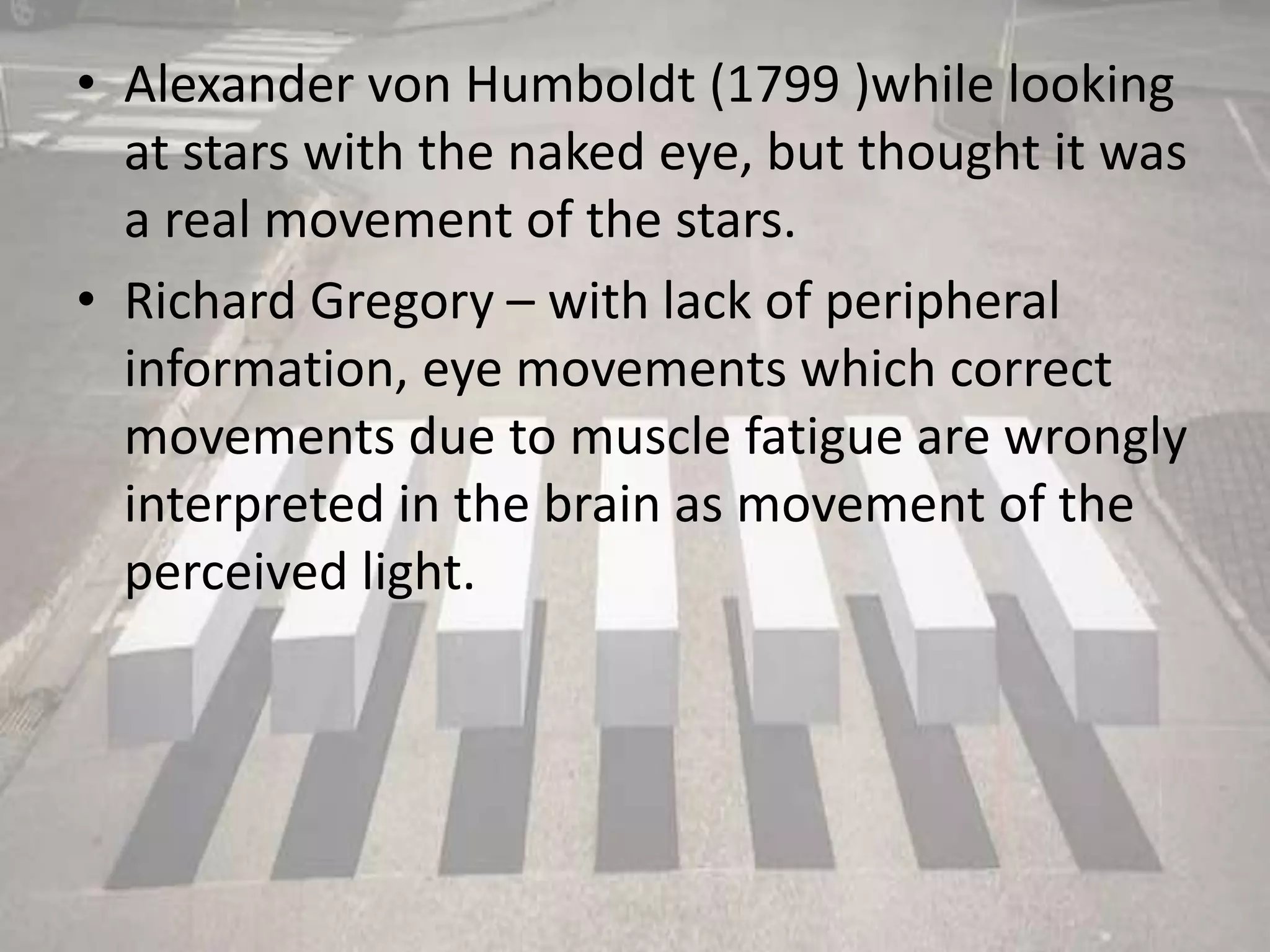 • Alexander von Humboldt (1799 )while looking
at stars with the naked eye, but thought it was
a real movement of the stars.
• Richard Gregory – with lack of peripheral
information, eye movements which correct
movements due to muscle fatigue are wrongly
interpreted in the brain as movement of the
perceived light.
 