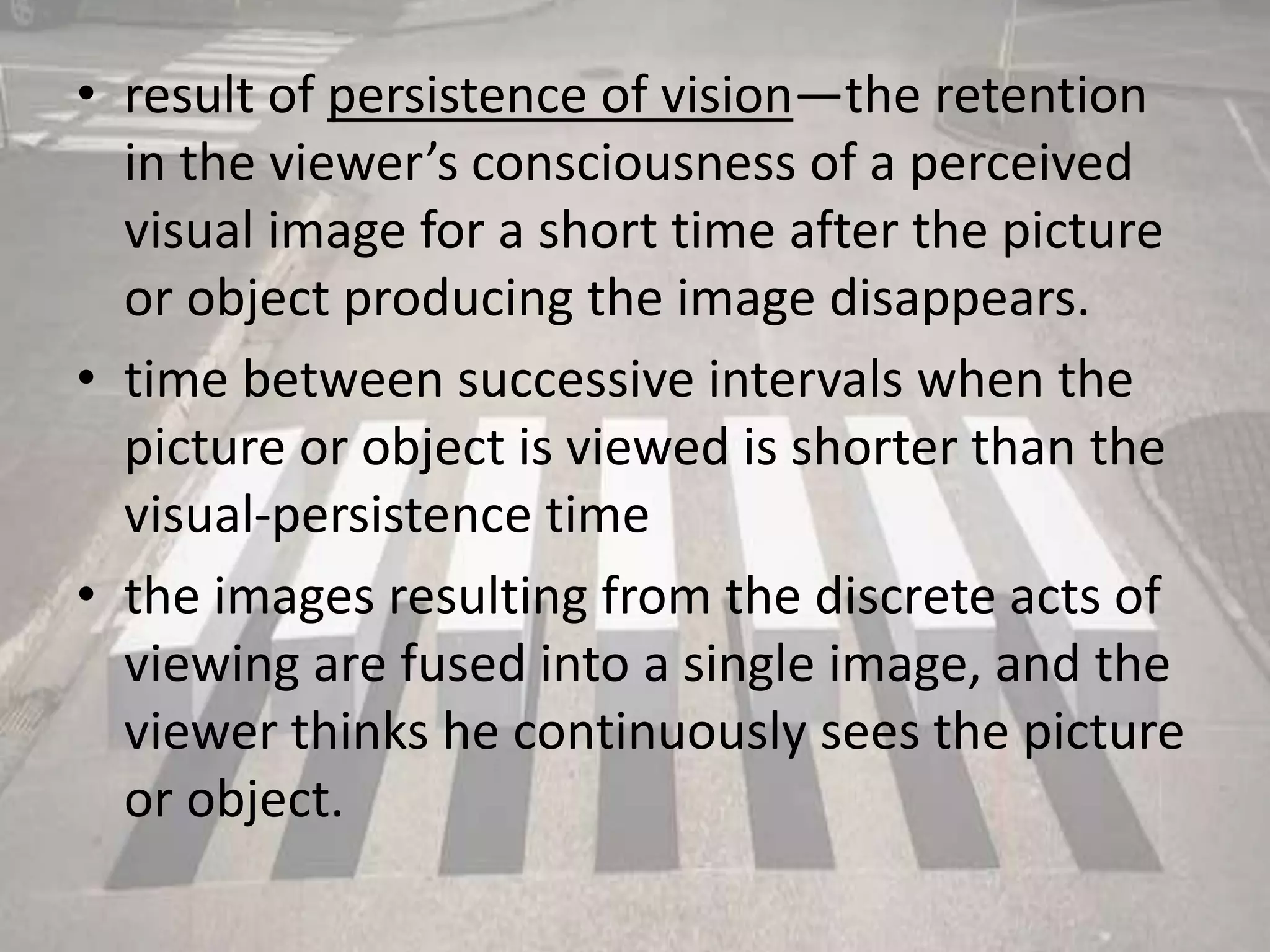 • result of persistence of vision—the retention
in the viewer’s consciousness of a perceived
visual image for a short time after the picture
or object producing the image disappears.
• time between successive intervals when the
picture or object is viewed is shorter than the
visual-persistence time
• the images resulting from the discrete acts of
viewing are fused into a single image, and the
viewer thinks he continuously sees the picture
or object.
 