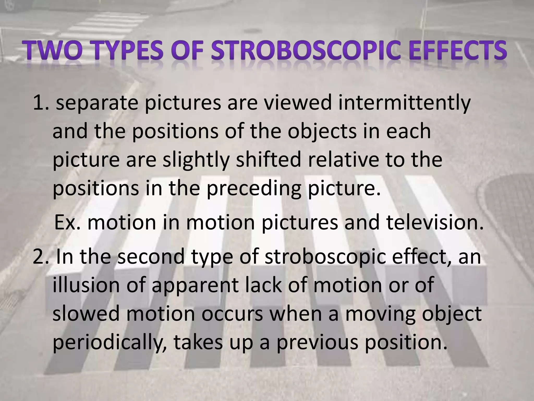 1. separate pictures are viewed intermittently
and the positions of the objects in each
picture are slightly shifted relative to the
positions in the preceding picture.
Ex. motion in motion pictures and television.
2. In the second type of stroboscopic effect, an
illusion of apparent lack of motion or of
slowed motion occurs when a moving object
periodically, takes up a previous position.
 