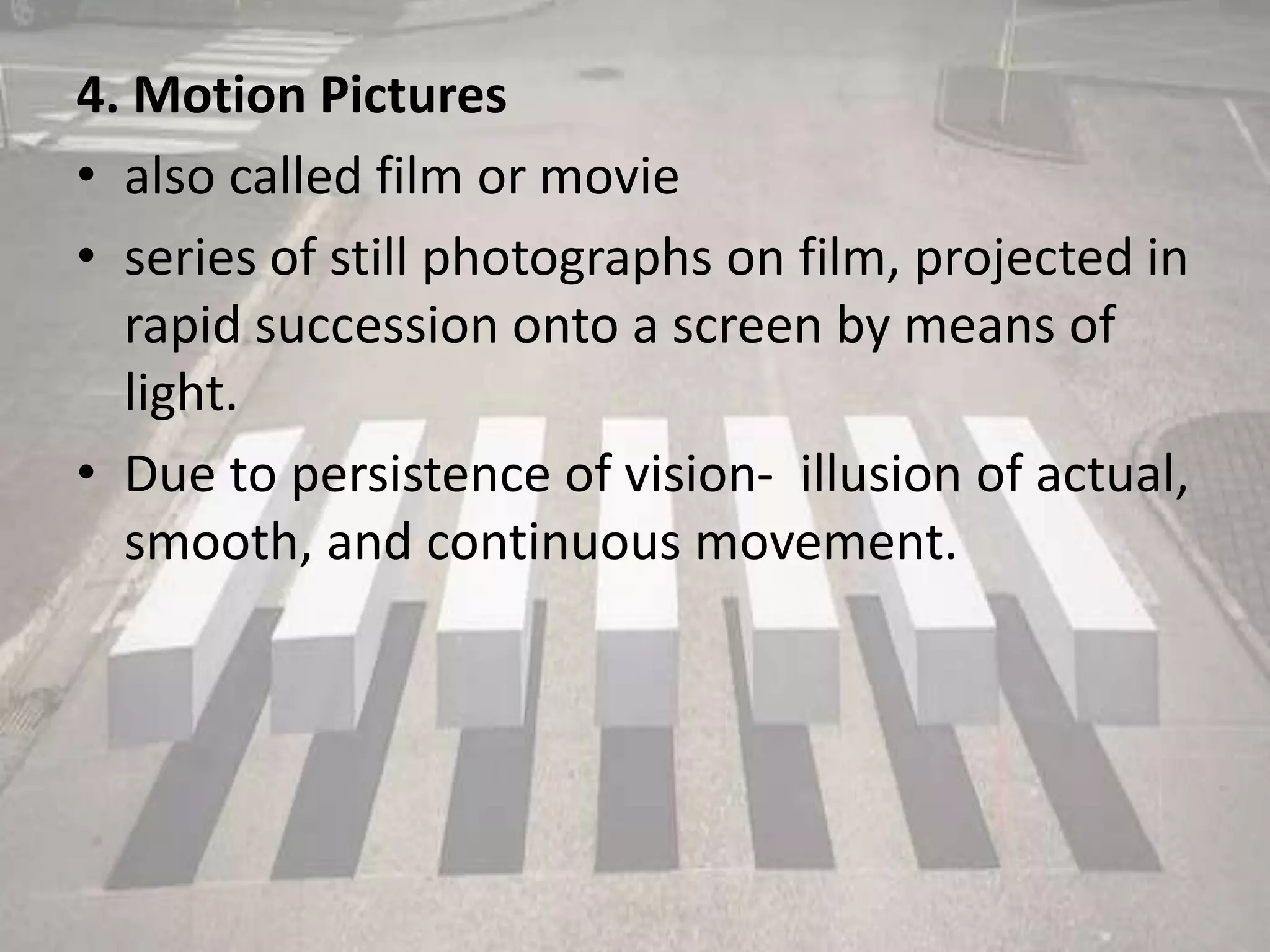 4. Motion Pictures
• also called film or movie
• series of still photographs on film, projected in
rapid succession onto a screen by means of
light.
• Due to persistence of vision- illusion of actual,
smooth, and continuous movement.
 
