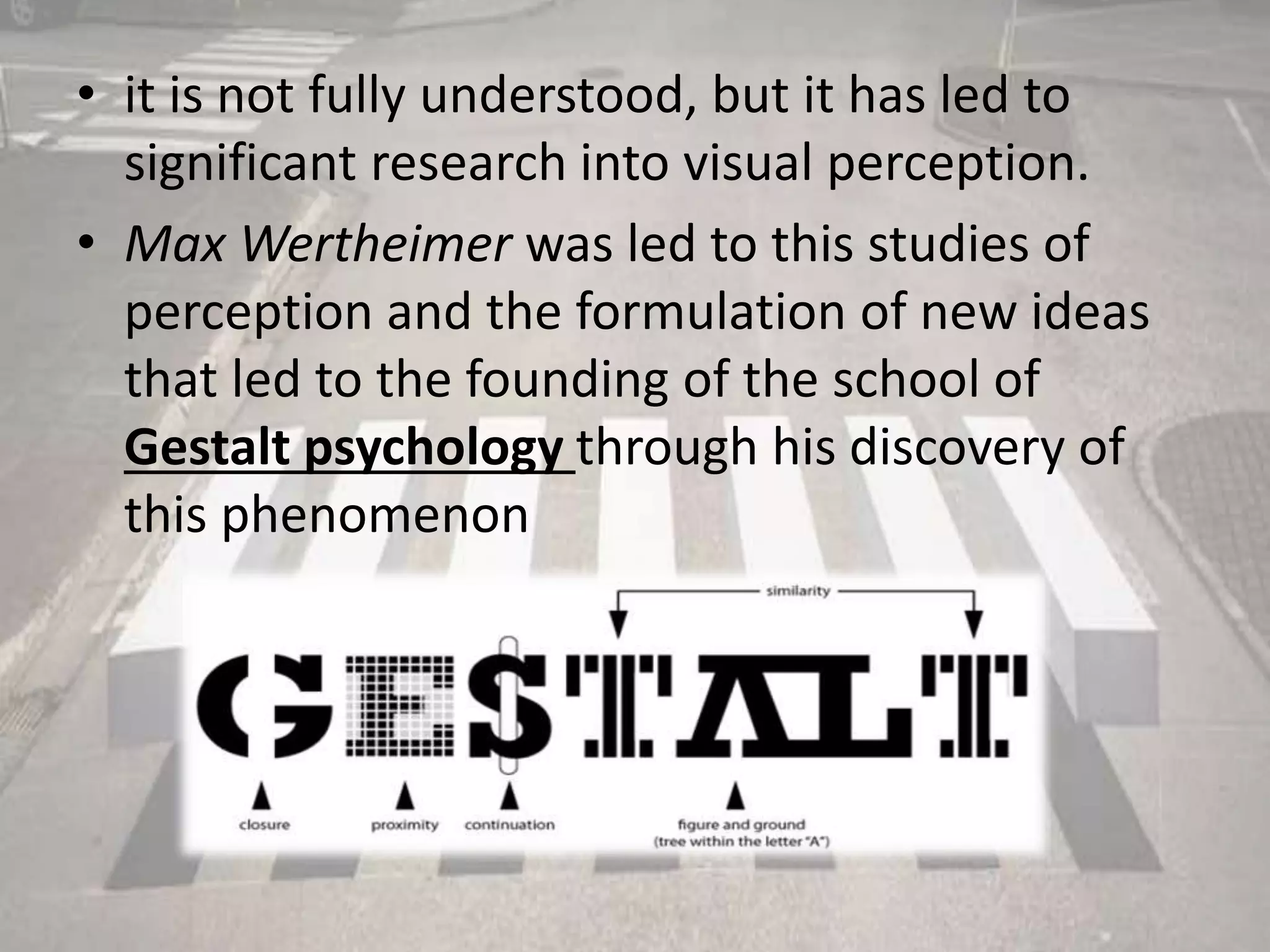 • it is not fully understood, but it has led to
significant research into visual perception.
• Max Wertheimer was led to this studies of
perception and the formulation of new ideas
that led to the founding of the school of
Gestalt psychology through his discovery of
this phenomenon
 
