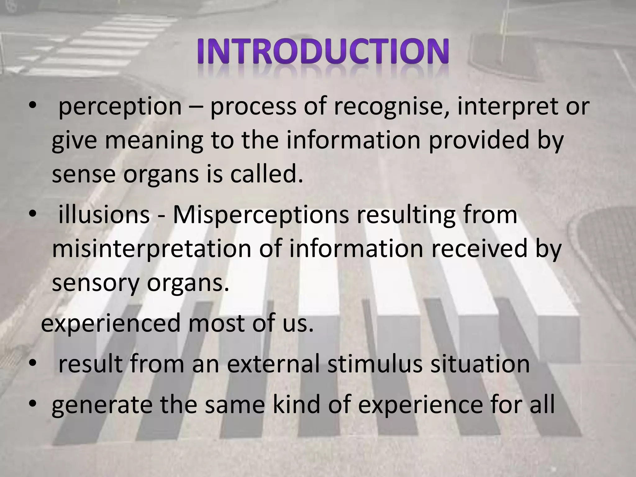 • perception – process of recognise, interpret or
give meaning to the information provided by
sense organs is called.
• illusions - Misperceptions resulting from
misinterpretation of information received by
sensory organs.
experienced most of us.
• result from an external stimulus situation
• generate the same kind of experience for all
 