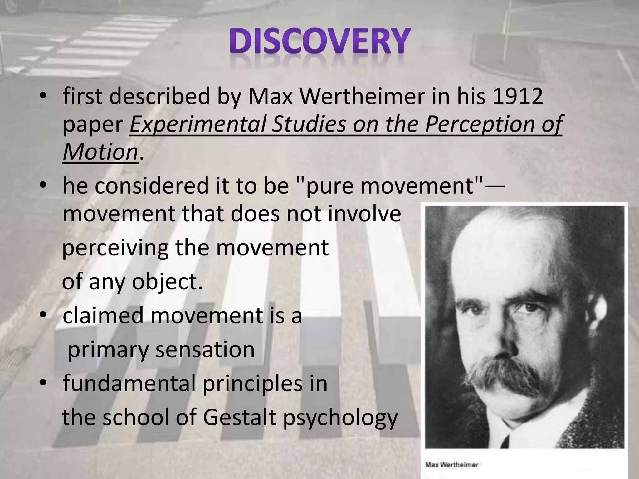 • first described by Max Wertheimer in his 1912
paper Experimental Studies on the Perception of
Motion.
• he considered it to be "pure movement"—
movement that does not involve
perceiving the movement
of any object.
• claimed movement is a
primary sensation
• fundamental principles in
the school of Gestalt psychology
 