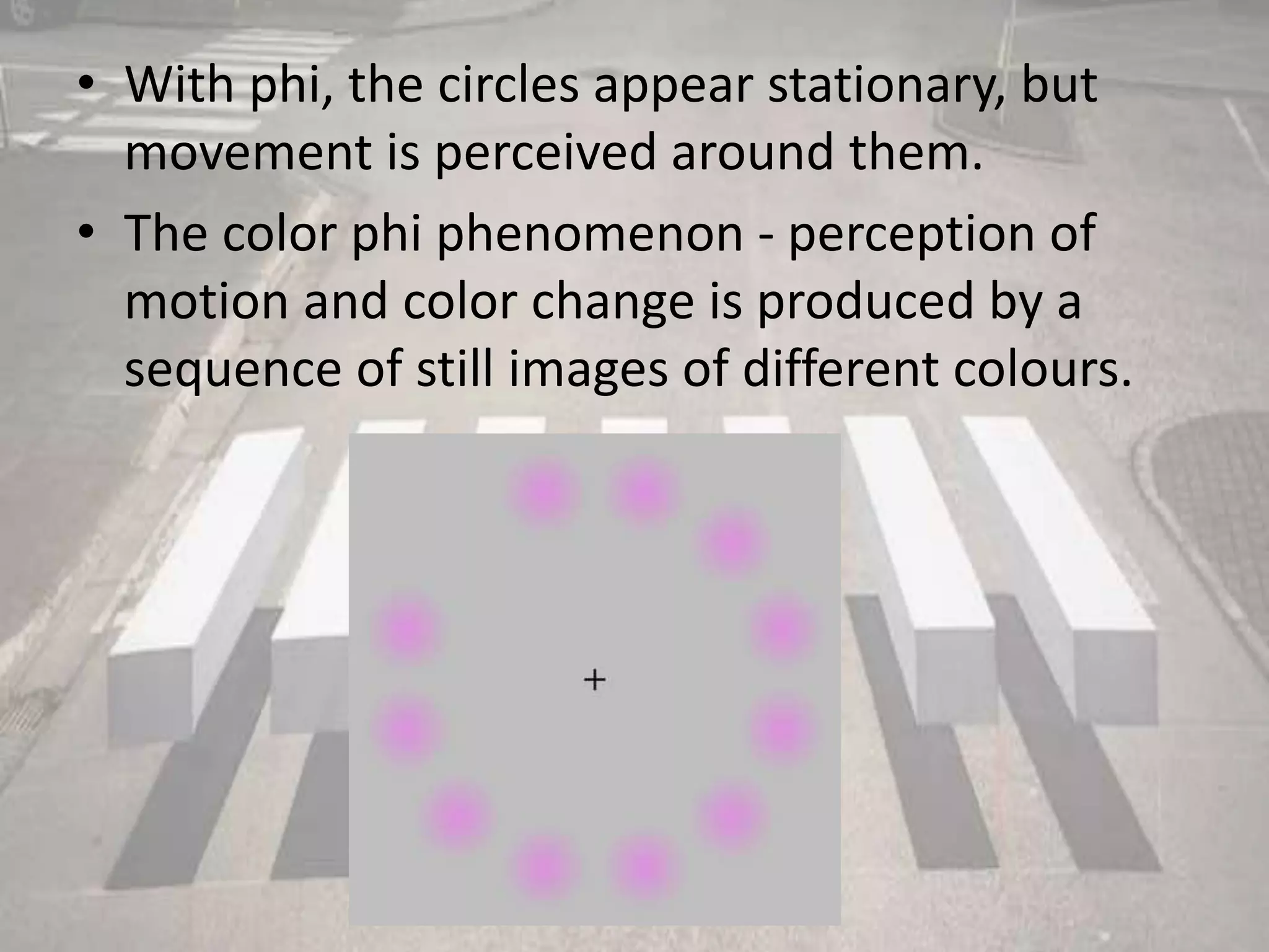• With phi, the circles appear stationary, but
movement is perceived around them.
• The color phi phenomenon - perception of
motion and color change is produced by a
sequence of still images of different colours.
 