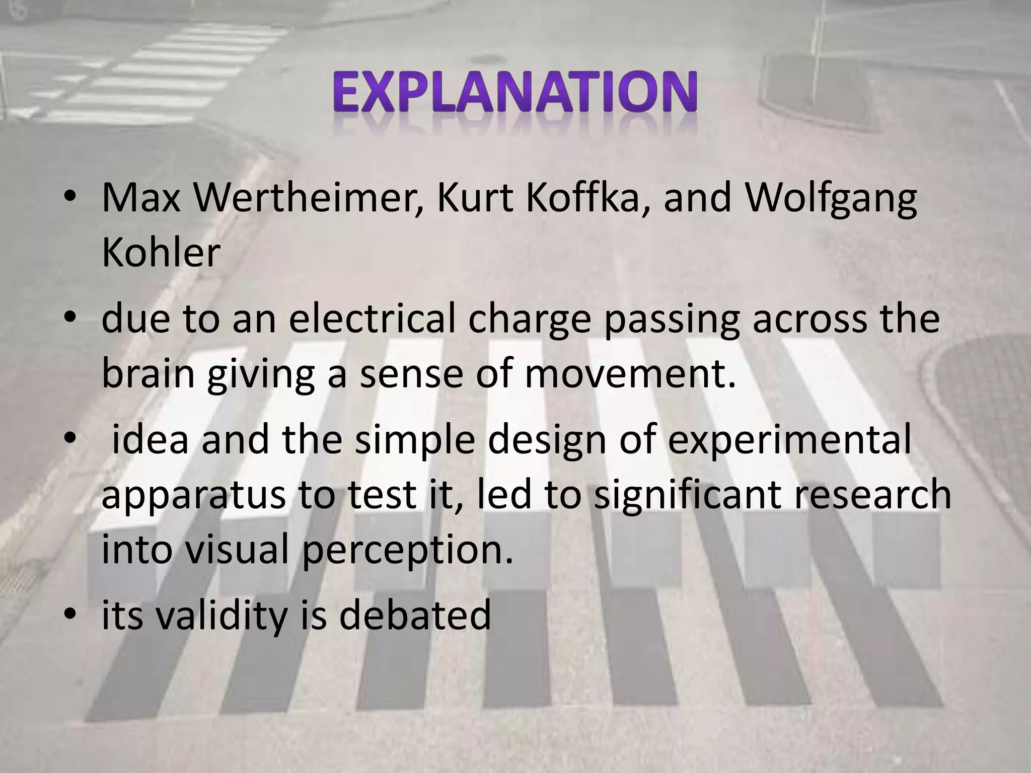 • Max Wertheimer, Kurt Koffka, and Wolfgang
Kohler
• due to an electrical charge passing across the
brain giving a sense of movement.
• idea and the simple design of experimental
apparatus to test it, led to significant research
into visual perception.
• its validity is debated
 