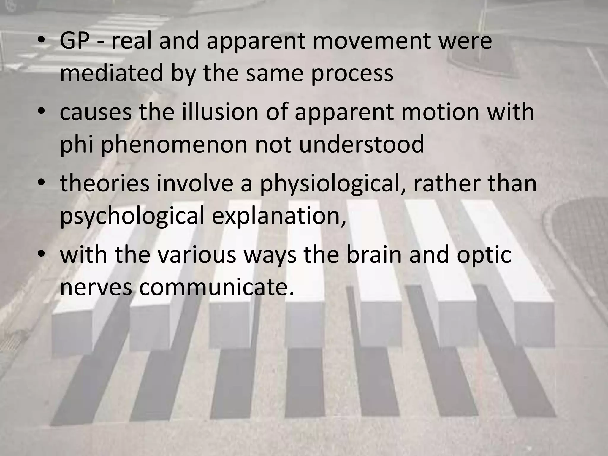 • GP - real and apparent movement were
mediated by the same process
• causes the illusion of apparent motion with
phi phenomenon not understood
• theories involve a physiological, rather than
psychological explanation,
• with the various ways the brain and optic
nerves communicate.
 