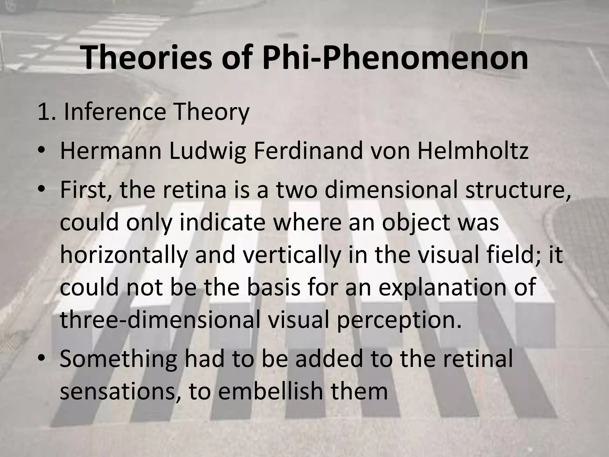 Theories of Phi-Phenomenon
1. Inference Theory
• Hermann Ludwig Ferdinand von Helmholtz
• First, the retina is a two dimensional structure,
could only indicate where an object was
horizontally and vertically in the visual field; it
could not be the basis for an explanation of
three-dimensional visual perception.
• Something had to be added to the retinal
sensations, to embellish them
 