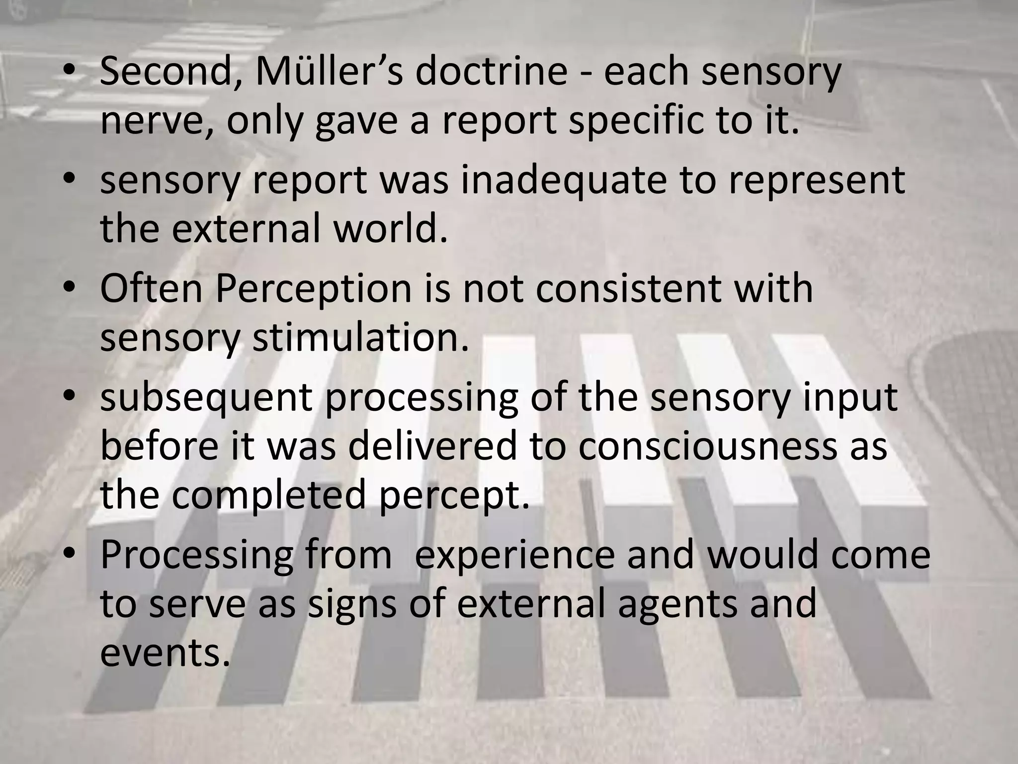 • Second, Müller’s doctrine - each sensory
nerve, only gave a report specific to it.
• sensory report was inadequate to represent
the external world.
• Often Perception is not consistent with
sensory stimulation.
• subsequent processing of the sensory input
before it was delivered to consciousness as
the completed percept.
• Processing from experience and would come
to serve as signs of external agents and
events.
 