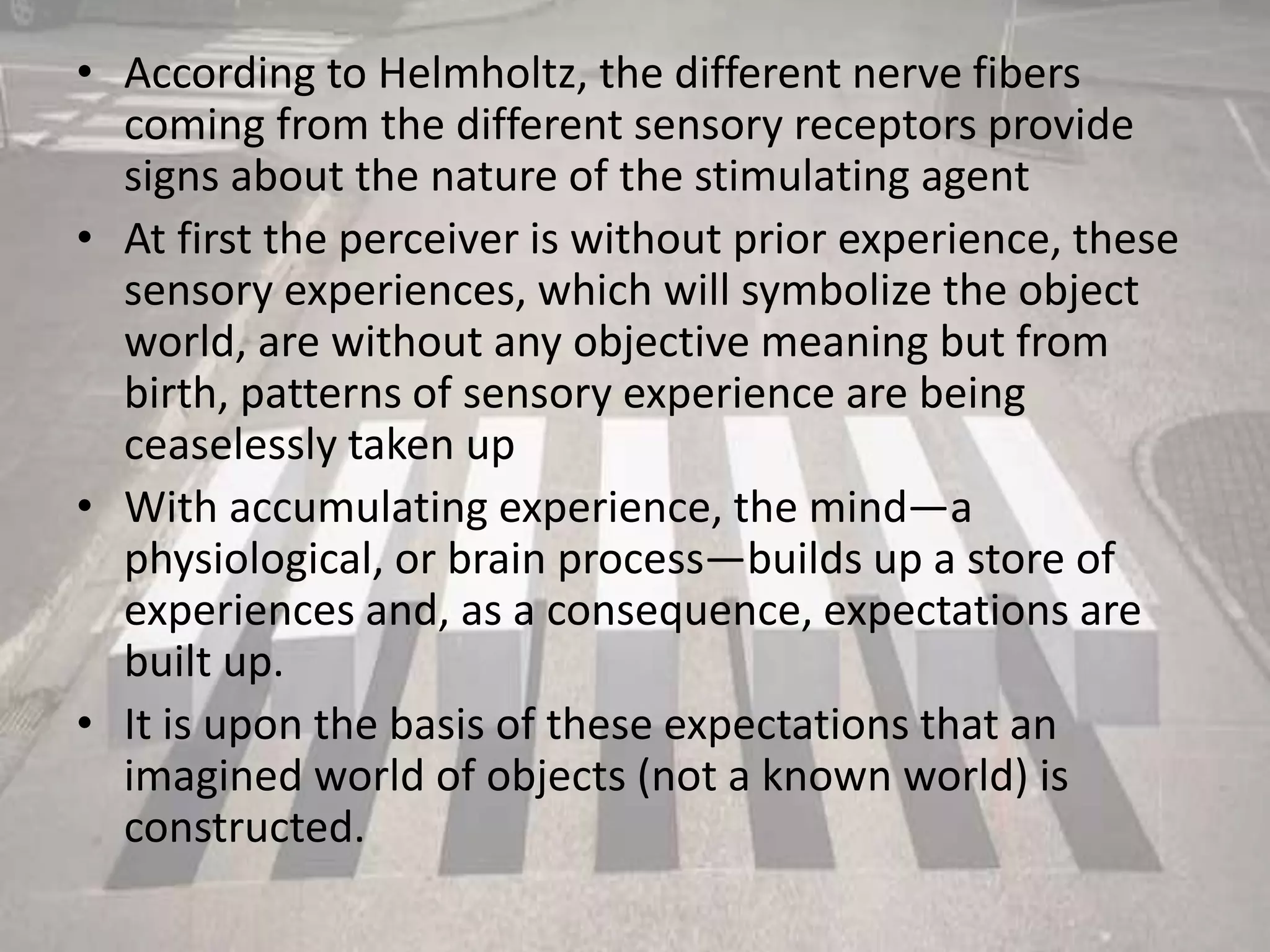 • According to Helmholtz, the different nerve fibers
coming from the different sensory receptors provide
signs about the nature of the stimulating agent
• At first the perceiver is without prior experience, these
sensory experiences, which will symbolize the object
world, are without any objective meaning but from
birth, patterns of sensory experience are being
ceaselessly taken up
• With accumulating experience, the mind—a
physiological, or brain process—builds up a store of
experiences and, as a consequence, expectations are
built up.
• It is upon the basis of these expectations that an
imagined world of objects (not a known world) is
constructed.
 