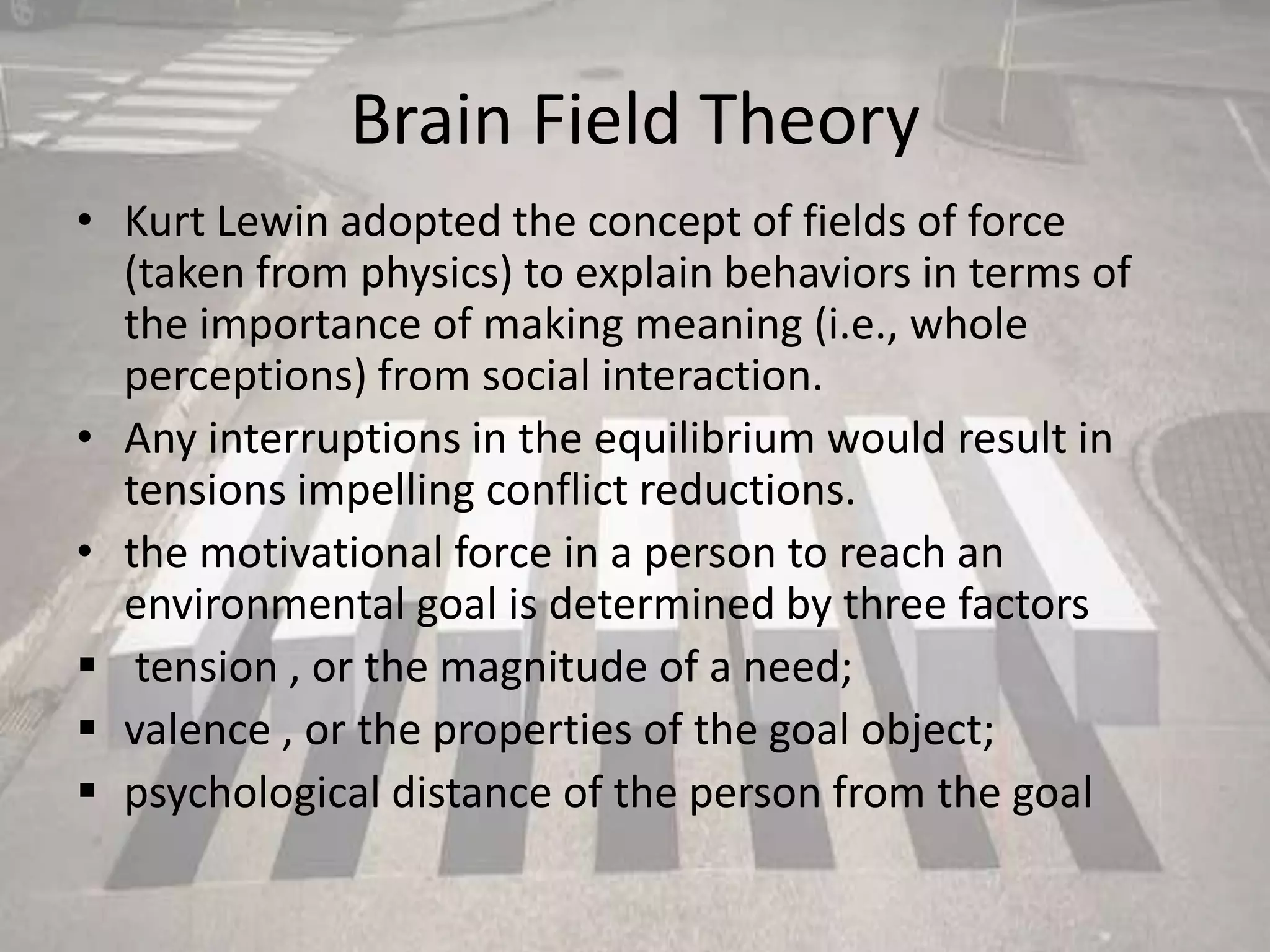 Brain Field Theory
• Kurt Lewin adopted the concept of fields of force
(taken from physics) to explain behaviors in terms of
the importance of making meaning (i.e., whole
perceptions) from social interaction.
• Any interruptions in the equilibrium would result in
tensions impelling conflict reductions.
• the motivational force in a person to reach an
environmental goal is determined by three factors
 tension , or the magnitude of a need;
 valence , or the properties of the goal object;
 psychological distance of the person from the goal
 