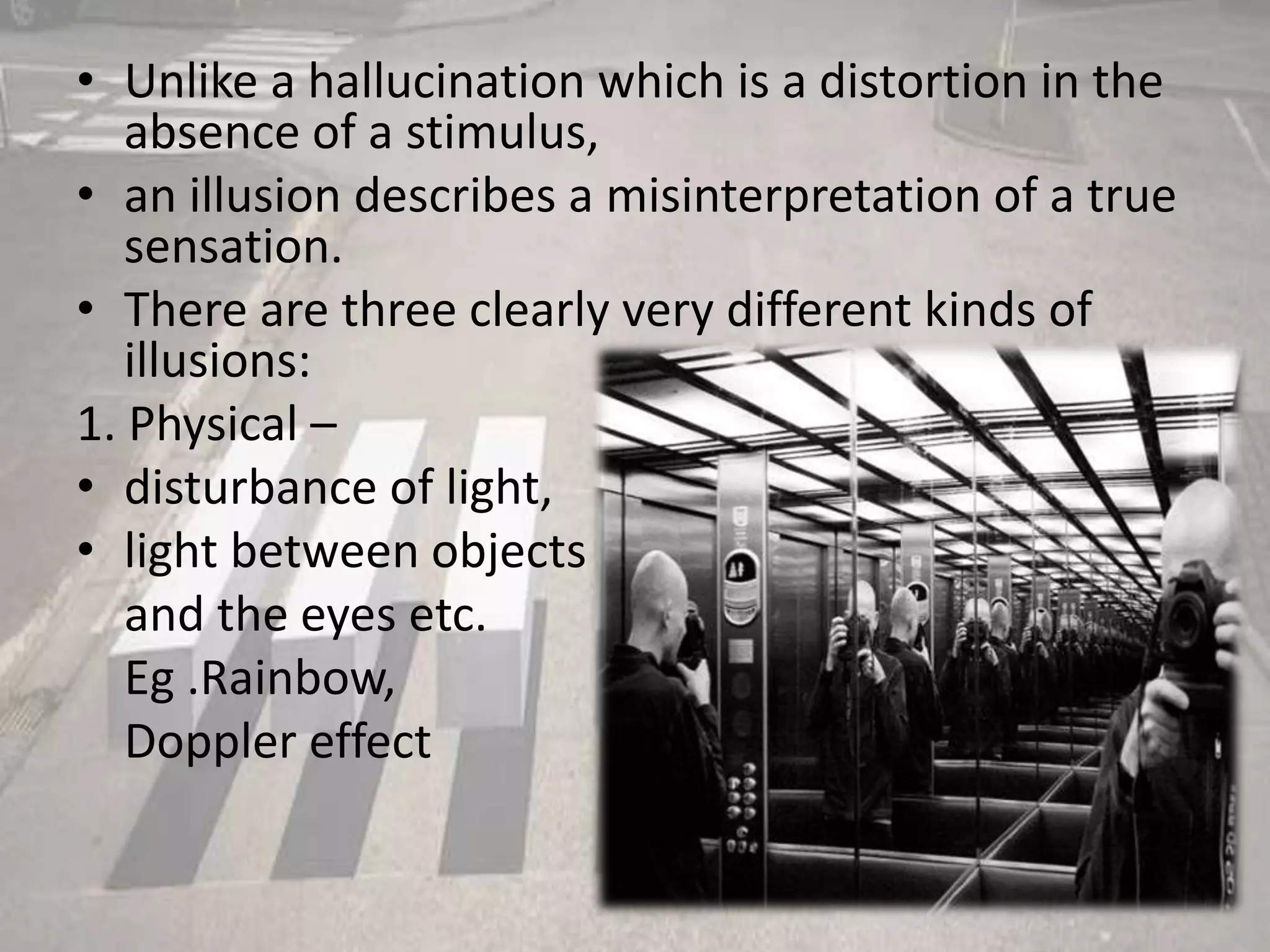 • Unlike a hallucination which is a distortion in the
absence of a stimulus,
• an illusion describes a misinterpretation of a true
sensation.
• There are three clearly very different kinds of
illusions:
1. Physical –
• disturbance of light,
• light between objects
and the eyes etc.
Eg .Rainbow,
Doppler effect
 