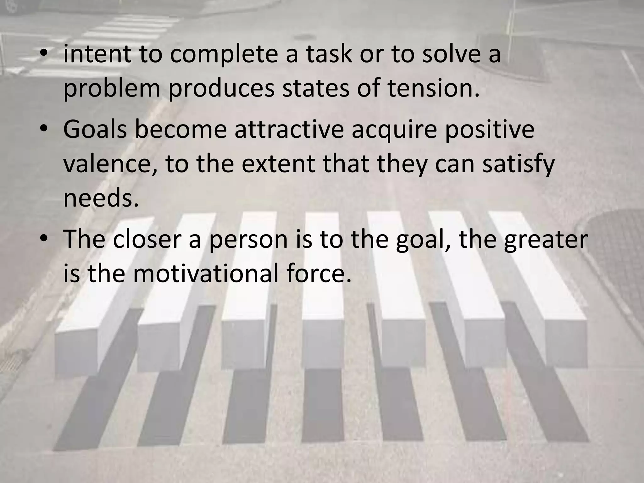 • intent to complete a task or to solve a
problem produces states of tension.
• Goals become attractive acquire positive
valence, to the extent that they can satisfy
needs.
• The closer a person is to the goal, the greater
is the motivational force.
 