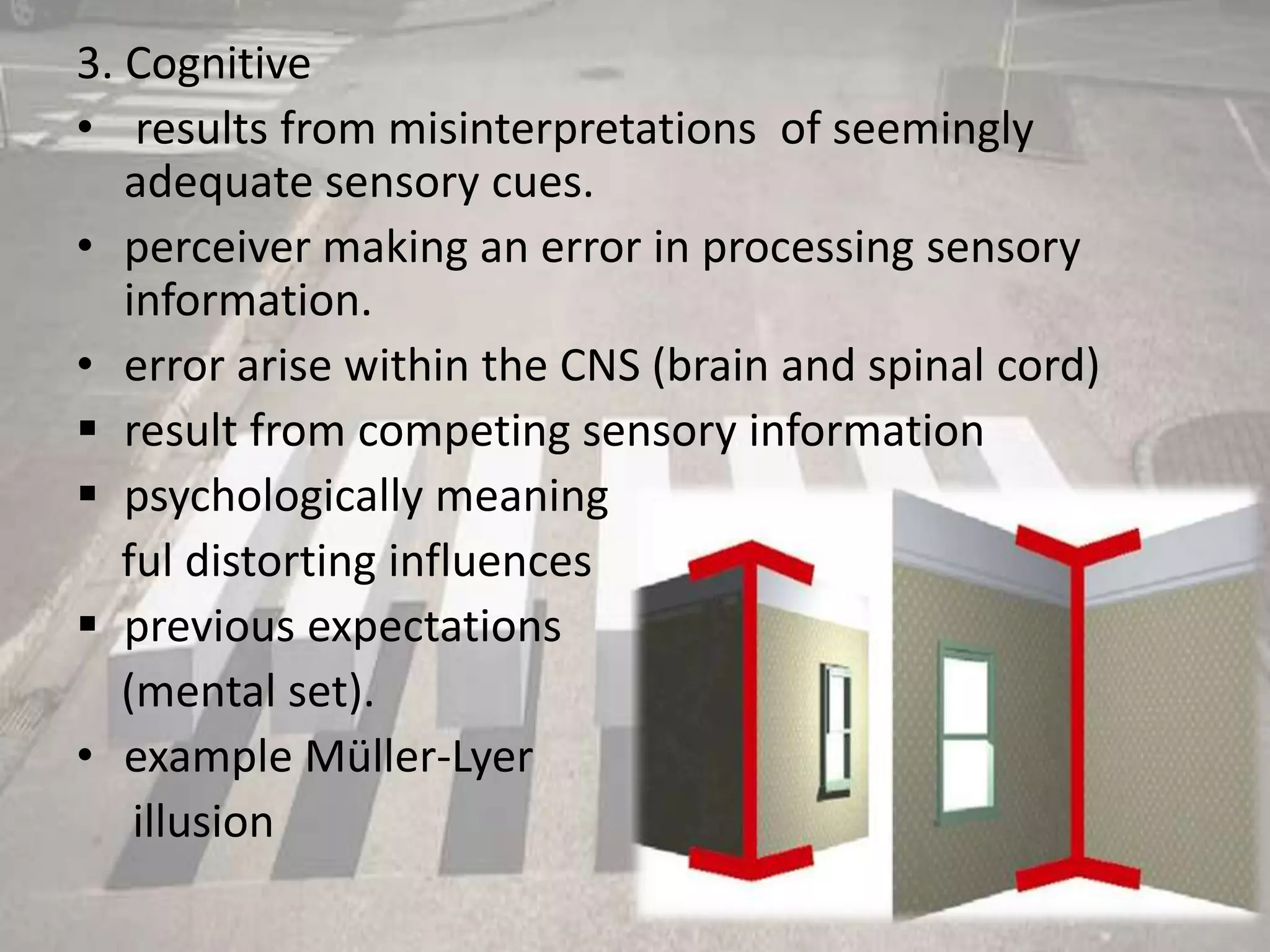 3. Cognitive
• results from misinterpretations of seemingly
adequate sensory cues.
• perceiver making an error in processing sensory
information.
• error arise within the CNS (brain and spinal cord)
 result from competing sensory information
 psychologically meaning
ful distorting influences
 previous expectations
(mental set).
• example Müller-Lyer
illusion
 