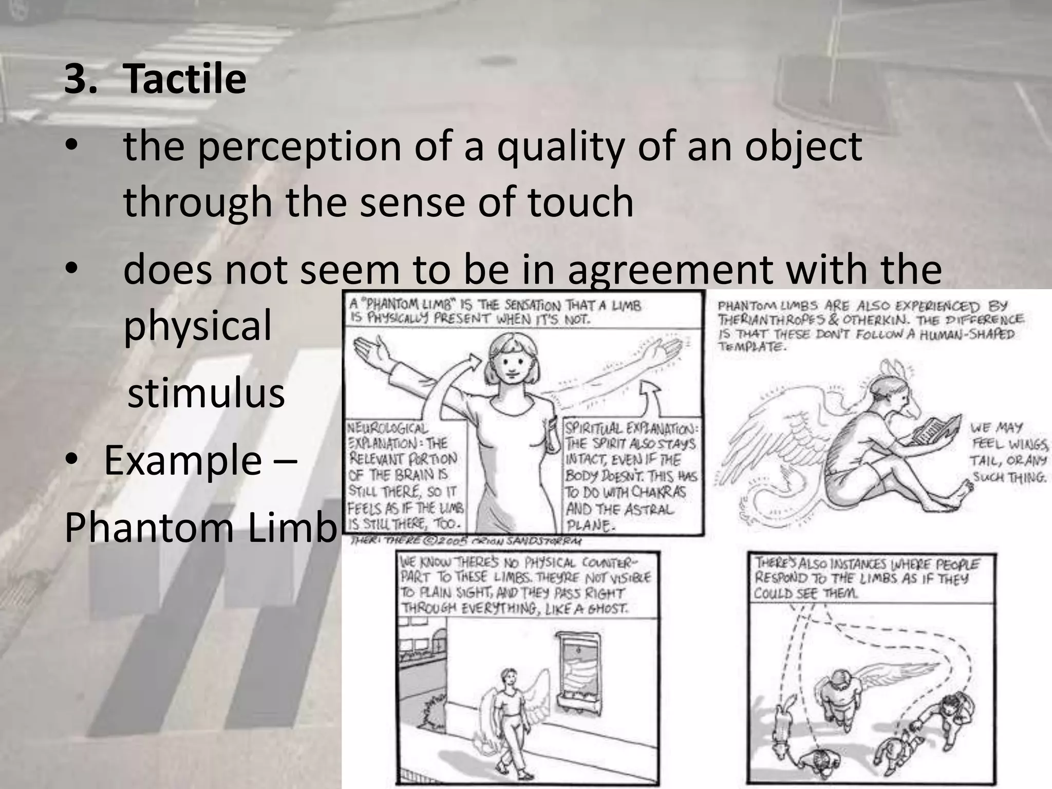 3. Tactile
• the perception of a quality of an object
through the sense of touch
• does not seem to be in agreement with the
physical
stimulus
• Example –
Phantom Limb
 
