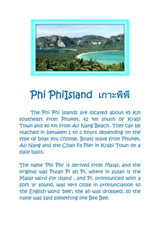 Phi PhiIsland
The Phi Phi islands are located about 45 Km
southeast from Phuket, 42 km south of Krabi
Town and 40 km from Ao Nang Beach. They can be
reached in between 1 to 3 hours depending on the
type of boat you choose. Boats leave from Phuket,
Ao Nang and the Chao Fa Pier in Krabi Town on a
daily basis.
The name 'Phi Phi' is derived from Malay, and the
original was Pulao Pi ah Pi, where in pulao is the
Malay word for island , and Pi, pronounced with a
soft 'p' sound, was very close in pronunciation to
the English word 'bee'; the ah was dropped, so the
name was said something like Bee Bee.
 