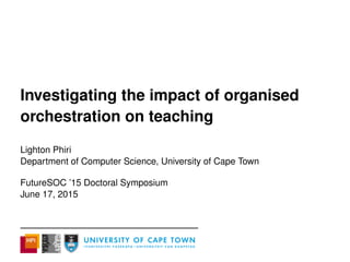 Investigating the impact of organised
orchestration on teaching
Lighton Phiri
Department of Computer Science, University of Cape Town
FutureSOC ’15 Doctoral Symposium
June 17, 2015
 