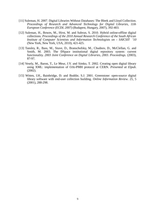 [11] Suleman, H. 2007. Digital Libraries Without Databases: The Bleek and Lloyd Collection.
      Proceedings of Research and Advanced Technology for Digital Libraries, 11th
      European Conference (ECDL 2007) (Budapest, Hungary, 2007), 392-403.
[12] Suleman, H., Bowes, M., Hirst, M. and Subrun, S. 2010. Hybrid online-offline digital
      collections. Proceedings of the 2010 Annual Research Conference of the South African
      Institute of Computer Scientists and Information Technologists on - SAICSIT ’10
      (New York, New York, USA, 2010), 421-425.
[13] Tansley, R., Bass, M., Stuve, D., Branschofsky, M., Chudnov, D., McClellan, G. and
      Smith, M. 2003. The DSpace institutional digital repository system: current
      functionality. 2003 Joint Conference on Digital Libraries, 2003. Proceedings. (2003),
      87-97.
[14] Vesely, M., Baron, T., Le Meur, J.Y. and Simko, T. 2002. Creating open digital library
      using XML: implementation of OAi-PMH protocol at CERN. Presented at Elpub.
      (2002).
[15] Witten, I.H., Bainbridge, D. and Boddie, S.J. 2001. Greenstone: open-source digital
      library software with end-user collection building. Online Information Review. 25, 5
      (2001), 288-298.




                                             9
 