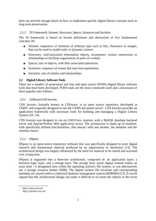 does not provide enough detail on how to implement specific digital library concepts such as
long term preservation.

    2.1.3   5S Framework: Streams, Structures, Spaces, Scenarios and Societies
The 5S framework is based on formal definitions and abstraction of five fundamental
concepts [4]:
           Streams: sequences of elements of arbitrary type such as bits, characters or images,
            that can be used to model static or dynamic content.
           Structures: well-structured information objects, taxonomies, system connections or
            relationships to facilitate organisation of parts of a whole.
           Spaces: sets of objects, with their associated operations.
           Scenarios: sequence of events that may have parameters.
           Societies: sets of entities and relationships

2.2 Digital Library Software Tools
There are a number of proprietary and free and open source (FOSS) digital library software
tools that have been developed. FOSS tools are the most commonly used and a discussion of
three popular ones follows.

    2.2.1   CDSware/CDS Invenio
CDS Invenio, formally known as CDSware, is an open source repository, developed at
CERN1 and originally designed to run the CERN document server 2. CDS Invenio provides an
application framework with necessary tools for building and managing a Digital Library
System [10, 14].
CDS Invenio was designed to run on GNU/Unix systems, with a MySQL database backend
server and Apache/Python Web application server. The architecture is made up of modules,
with specifically defined functionalities, that interact with one another, the database and the
interface layers .

    2.2.2   DSpace
DSpace is an open-source repository software that was specifically designed to store digital
research and institutional material produced by an organisation or institution [13]. The
architectural design was largely influenced by the need for material to be stored and accessed
over a long time.
DSpace is organised into a three-tier architecture, composed of: an application layer; a
business logic layer; and a storage layer. The storage layer stores digital content within an
asset store --a designated area within the operating system's file system; or can alternatively
use a storage resource broker (SRB). The digital content file locations and corresponding
metadata are stored within a relational database management system (RDBMS) [13]. It can be
argued that this architectural design can make it difficult to re-create the objects in the event


1
      http://www.cern.ch/
2
      http://cdsweb.cern.ch/


                                                     2
 