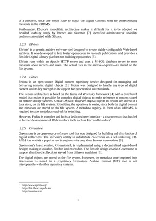 of a problem, since one would have to match the digital contents with the corresponding
metadata in the RDBMS.
Furthermore, DSpace's monolithic architecture makes it difficult for it to be adopted --a
detailed usability study by Körber and Suleman [7] identified administrative usability
problems associated with DSpace.

    2.2.3   EPrints
EPrints3 is a generic archive software tool designed to create highly configurable Web-based
archives. It was developed to help foster open access to research publications and provides a
flexible Digital Library platform for building repositories [5].
EPrints runs within an Apache HTTP server and uses a MySQL database server to store
metadata about records and users. The actual files in the archive--e-prints--are stored on the
file system.

    2.2.4   Fedora
Fedora is an open-source Digital content repository service designed for managing and
delivering complex digital objects [3]. Fedora was designed to handle any type of digital
content and its key strength is its support for preservation and standards.
The Fedora architecture is based on the Kahn and Wilensky framework [4] with a distributed
model that makes it possible for complex digital objects to make reference to content stored
on remote storage systems. Unlike DSpace, however, digital objects in Fedora are stored in a
data store, on the file system. Rebuilding the repository is easier, since both the digital content
and metadata are stored on the file system. A metadata registry, in form of an RDBMS, is
required to store metadata required for searching.
However, Fedora is complex and lacks a dedicated user interface - a characteristic that has led
to further development of Web interface tools such as Fez4 and Islandora5.

    2.2.5   Greenstone
Greenstone is an open-source software tool that was designed for building and distribution of
digital collections. The software's ability to redistribute collections on a self-installing CD-
ROM has made it a popular tool in regions with very slow Internet connections [5].
Greenstone's latest version, Greenstone3, is implemented using a decentralised agent-based
design; making it scalable, flexible and extensible. The flexible design enables Greenstone to
support distributed collections served from different machines [6].
The digital objects are stored on the file system. However, the metadata once imported into
Greenstone is stored in a proprietary Greenstone Archive Format (GIF) that is not
interoperable with other repository systems.




3
      http://www.eprints.org/
4
      http://fez.library.uq.edu.au/
5
      http://islandora.ca/


                                                3
 
