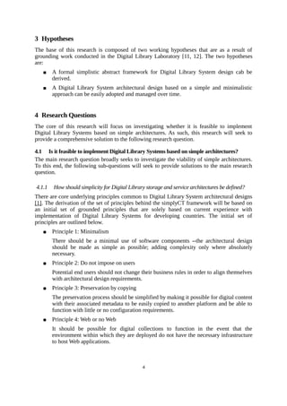 3 Hypotheses
The base of this research is composed of two working hypotheses that are as a result of
grounding work conducted in the Digital Library Laboratory [11, 12]. The two hypotheses
are:
       A formal simplistic abstract framework for Digital Library System design cab be
        derived.
       A Digital Library System architectural design based on a simple and minimalistic
        approach can be easily adopted and managed over time.


4 Research Questions
The core of this research will focus on investigating whether it is feasible to implement
Digital Library Systems based on simple architectures. As such, this research will seek to
provide a comprehensive solution to the following research question.

4.1 Is it feasible to implement Digital Library Systems based on simple architectures?
The main research question broadly seeks to investigate the viability of simple architectures.
To this end, the following sub-questions will seek to provide solutions to the main research
question.

4.1.1   How should simplicity for Digital Library storage and service architectures be defined?
There are core underlying principles common to Digital Library System architectural designs
[1]. The derivation of the set of principles behind the simplyCT framework will be based on
an initial set of grounded principles that are solely based on current experience with
implementation of Digital Library Systems for developing countries. The initial set of
principles are outlined below.
       Principle 1: Minimalism
        There should be a minimal use of software components --the architectural design
        should be made as simple as possible; adding complexity only where absolutely
        necessary.
       Principle 2: Do not impose on users
        Potential end users should not change their business rules in order to align themselves
        with architectural design requirements.
       Principle 3: Preservation by copying
        The preservation process should be simplified by making it possible for digital content
        with their associated metadata to be easily copied to another platform and be able to
        function with little or no configuration requirements.
       Principle 4: Web or no Web
        It should be possible for digital collections to function in the event that the
        environment within which they are deployed do not have the necessary infrastructure
        to host Web applications.



                                                4
 