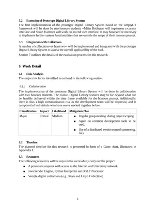 5.2 Extension of Prototype Digital Library System
The first implementation of the prototype Digital Library System based on the simplyCT
framework will be done by two honours students --Miles Robinson will implement a curator
interface and Stuart Hammer will work on an end user interface. It may however be necessary
to implement further system functionalities that are outside the scope of their honours project.

5.3 Integration with Collections
A number of collections--at least two-- will be implemented and integrated with the prototype
Digital Library System to assess the overall applicability of the tool.
Section 7 outlines the details of the evaluation process for this research.


6 Work Detail

6.1 Risk Analysis
The major risk factor identified is outlined in the following section.

6.1.1   Collaboration
The implementation of the prototype Digital Library System will be done in collaboration
with two honours students. The overall Digital Library features may be far beyond what can
be feasibly delivered within the time frame available for the honours project. Additionally,
there is thus a high communication risk as the development team will be dispersed, and is
composed of individuals who have never worked together before.
Classification Impact       Likelihood    Mitigation Plan
Major            Critical   Medium                   Regular group meeting during project scoping.
                                                     Agree on common development tools to be
                                                      used.
                                                     Use of a distributed version control system (e.g.
                                                      Git).

6.2 Timeline
The planned timeline for this research is presented in form of a Gantt chart, illustrated in
Appendix I.

6.3 Resources
The following resources will be required to successfully carry out the project:
       A personal computer with access to the Internet and University network.
       Java Servlet Engine, Python Interpreter and XSLT Processor
       Sample digital collections (e.g. Bleek and Lloyd Collection)




                                                  6
 