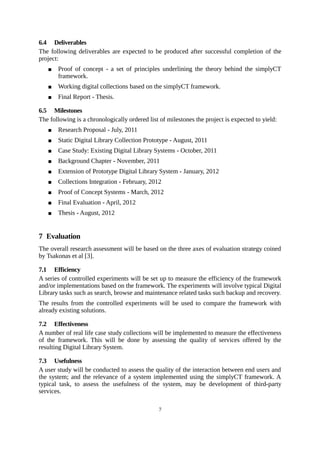 6.4 Deliverables
The following deliverables are expected to be produced after successful completion of the
project:
      Proof of concept - a set of principles underlining the theory behind the simplyCT
       framework.
      Working digital collections based on the simplyCT framework.
      Final Report - Thesis.

6.5 Milestones
The following is a chronologically ordered list of milestones the project is expected to yield:
      Research Proposal - July, 2011
      Static Digital Library Collection Prototype - August, 2011
      Case Study: Existing Digital Library Systems - October, 2011
      Background Chapter - November, 2011
      Extension of Prototype Digital Library System - January, 2012
      Collections Integration - February, 2012
      Proof of Concept Systems - March, 2012
      Final Evaluation - April, 2012
      Thesis - August, 2012


7 Evaluation
The overall research assessment will be based on the three axes of evaluation strategy coined
by Tsakonas et al [3].

7.1 Efficiency
A series of controlled experiments will be set up to measure the efficiency of the framework
and/or implementations based on the framework. The experiments will involve typical Digital
Library tasks such as search, browse and maintenance related tasks such backup and recovery.
The results from the controlled experiments will be used to compare the framework with
already existing solutions.

7.2 Effectiveness
A number of real life case study collections will be implemented to measure the effectiveness
of the framework. This will be done by assessing the quality of services offered by the
resulting Digital Library System.

7.3 Usefulness
A user study will be conducted to assess the quality of the interaction between end users and
the system; and the relevance of a system implemented using the simplyCT framework. A
typical task, to assess the usefulness of the system, may be development of third-party
services.

                                               7
 