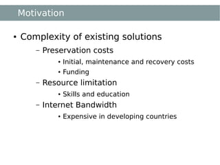 Motivation

●   Complexity of existing solutions
       –   Preservation costs
               ●   Initial, maintenance and recovery costs
               ●   Funding
       –   Resource limitation
               ●   Skills and education
       –   Internet Bandwidth
               ●   Expensive in developing countries
 