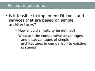 Research questions

●   Is it feasible to implement DL tools and
    services that are based on simple
    architectures?
       –   How should simplicity be defined?
       –   What are the comparative advantages
            and disadvantages of simple
            architectures in comparison to existing
            systems?
 