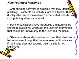 How To Detect Phishing ?

• Anti-phishing software is available that may identify
phishing    contents on websites, act as a toolbar that
displays the real domain name for the visited website, or
spot phishing attempts in email.

• Many organizations have introduced a feature called
challenge questions, which ask the user for information
that should be known only to the user and the bank.

• Sites have also added verification tools that allow users
to see a secret image that the user selected in advance;
if the image does not appear, then the site is not
legitimate.
 