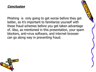 Conclusion


Phishing is only going to get worse before they get
better, so it’s important to familiarize yourself with
these fraud schemes before you get taken advantage
of. Also, as mentioned in this presentation, your spam
blockers, anti-virus software, and internet browser
can go along way in preventing fraud.
 