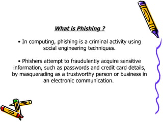 What is Phishing ?

  • In computing, phishing is a criminal activity using
           social engineering techniques.

  • Phishers attempt to fraudulently acquire sensitive
information, such as passwords and credit card details,
by masquerading as a trustworthy person or business in
             an electronic communication.
 