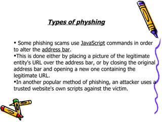Types of physhing


 Some phishing scams use JavaScript commands in order
to alter the address bar.
This is done either by placing a picture of the legitimate
entity's URL over the address bar, or by closing the original
address bar and opening a new one containing the
legitimate URL.
In another popular method of phishing, an attacker uses a
trusted website's own scripts against the victim.
 