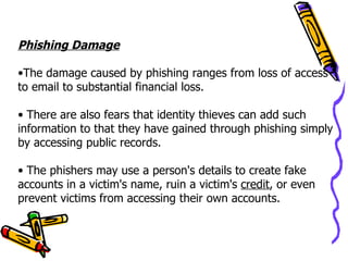 Phishing Damage

•The damage caused by phishing ranges from loss of access
to email to substantial financial loss.

• There are also fears that identity thieves can add such
information to that they have gained through phishing simply
by accessing public records.

• The phishers may use a person's details to create fake
accounts in a victim's name, ruin a victim's credit, or even
prevent victims from accessing their own accounts.
 