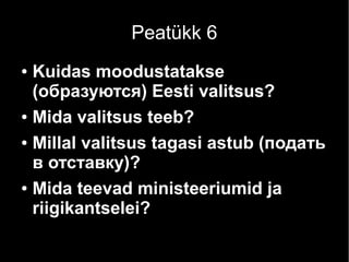 Peatükk 6 
● Kuidas moodustatakse 
(образуются) Eesti valitsus? 
● Mida valitsus teeb? 
● Millal valitsus tagasi astub (подать 
в отставку)? 
● Mida teevad ministeeriumid ja 
riigikantselei? 
 