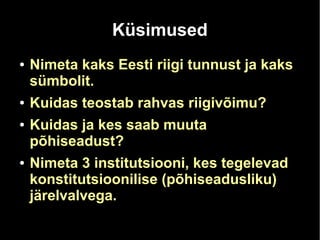 Küsimused 
● Nimeta kaks Eesti riigi tunnust ja kaks 
sümbolit. 
● Kuidas teostab rahvas riigivõimu? 
● Kuidas ja kes saab muuta 
põhiseadust? 
● Nimeta 3 institutsiooni, kes tegelevad 
konstitutsioonilise (põhiseadusliku) 
järelvalvega. 
