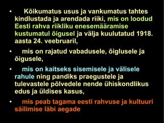 ● Kõikumatus usus ja vankumatus tahtes 
kindlustada ja arendada riiki, mis on loodud 
Eesti rahva riikliku enesemääramise 
kustumatul õigusel ja välja kuulutatud 1918. 
aasta 24. veebruaril, 
● mis on rajatud vabadusele, õiglusele ja 
õigusele, 
● mis on kaitseks sisemisele ja välisele 
rahule ning pandiks praegustele ja 
tulevastele põlvedele nende ühiskondlikus 
edus ja üldises kasus, 
● mis peab tagama eesti rahvuse ja kultuuri 
säilimise läbi aegade 
 