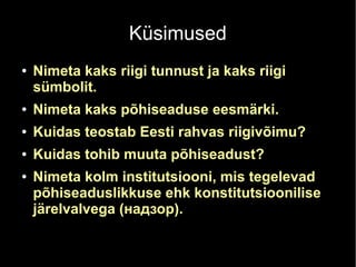 Küsimused 
● Nimeta kaks riigi tunnust ja kaks riigi 
sümbolit. 
● Nimeta kaks põhiseaduse eesmärki. 
● Kuidas teostab Eesti rahvas riigivõimu? 
● Kuidas tohib muuta põhiseadust? 
● Nimeta kolm institutsiooni, mis tegelevad 
põhiseaduslikkuse ehk konstitutsioonilise 
järelvalvega (надзор). 
 
