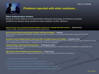 Problems reported with other solutions…Problems reported with other solutions…
Click to continue
Bank of America Reports Implementation Problems with Passmark Sitekey… PCWorld8
Bank of America spokesperson, Betty Riess “declined to comment” on whether or not the BofA's Sitekey system would even meet FFIEC
requirements.
9. Source: Information Week, “Phishing Attacks Show Sixfold Increase This Year” June 13, 2005
Cloudmark, Cyota, PassMark Security, PostX, None Offer a Complete Answer to the Problem… Information Week9
“There are a number of anti-phishing products available from companies such as Cloudmark, Cyota, PassMark Security, PostX, and others, but none
offer a complete answer to the problem.…They don't confirm if a web site is legitimate".
8. Source: PCWorld, “Bank of America Delays Security Update” October 21, 2005
Passmark Sitekey: Answering the Wrong Question… IT Management News10
“The SiteKey system fails to address the fundamental problem of phishing because it leaves the customer susceptible to the classic Man in the
Middle false-storefront attack.”
10. Source: IT Management News, “PassMark's SiteKey - Answering The Wrong Question ” July 26, 2005
RSA (Cyota) is Entering Markets it has no Experience in… Gartner Group11
“RSA Security Acquires Cyota, but Relationship Will Need Work…RSA is entering markets it has no experience in”
11. Source: Gartner Group, “RSA Security Acquires Cyota, but Relationship Will Need Work ” January 4, 2006
Other Authentication Vendors
Because of their reliance on fundamentally inadequate technology and flawed processes,
problems are already being reported by early adopters of other solutions.
Return to Website
Gartner Groups warns prospective Passmark Sitekey customers to “consider alternative vendors”… Gartner Group7
“
Consider smaller competitors that offer similar solutions at lower prices.”
7. Source: Gartner Group, “RSA/PassMark Deal” April 27, 2006
 