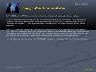 StrongStrong multi-factor authenticationmulti-factor authentication
Both the FDIC and the FFIEC recommended implementing “strong” multi-factor authentication methods.
The strongest authentication methods available are mathematic algorithms developed by the National Institute of
Standards & Technology (NIST) and the Information Technology Laboratory (ITL) under the authority of the U.S.
Department of Commerce12
. These algorithms are the current standard used by all branches of the U.S. federal
government.
PhishCops™ uses these unbreakable government-approved algorithms to accomplish all of its critical processes.
First, PhishCops™ uses these algorithms to authenticate a website for the user in such a way that it is mathematically
invulnerable to fraud or abuse. Next, PhishCops™ uses these algorithms to produce a “virtual” token which the user
uses to identify themselves to the website, which token value also cannot be mathematically predicted.
For a more thorough technical review of the PhishCops™ process, we invite you to refer to our technical whitepaper.
Click to continue
12. Source: “Source: Processing Standards Publication 180-2. U.S. Department of Commerce, National Institute of Standards and Technology (NIST),
Information Technology Laboratory (ITL).
Return to Website
 