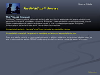The PhishCopsThe PhishCops™ Process™ Process
The Process Explained
PhishCops™ uses unbreakable mathematic authentication algorithms in a patent-pending approach that employs
elements of public-key & private-key cryptography. PhishCops™ does not resort to blacklisted databases, obscure
filtering, questionable public records, replicatable images, or other non-standard approaches. PhishCops™
Authentication is real authentication and is invulnerable to fraud or abuse.
If the website is authentic, the user's "virtual" token generator is presented for their use.
If the website is counterfeit, the generator is unavailable and a warning is presented to the user.
There is no way for a phisher to compromise the process. In addition, unlike other authentication solutions, users are
able to authenticate the website BEFORE divulging any website login or other confidential account information.
Click to continue
Return to Website
 