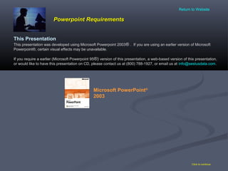 Powerpoint RequirementsPowerpoint Requirements
Click to continue
This Presentation
This presentation was developed using Microsoft Powerpoint 2003® . If you are using an earlier version of Microsoft
Powerpoint®, certain visual effects may be unavailable.
If you require a earlier (Microsoft Powerpoint 95®) version of this presentation, a web-based version of this presentation,
or would like to have this presentation on CD, please contact us at (800) 788-1927, or email us at info@sestusdata.com.
Microsoft PowerPoint®
2003
Return to Website
 
