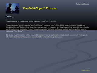 Click to continue
Other…
This represents, in the simplest terms, the basic PhishCops™ process.
This presentation did not describe how PhishCops™ prevents “man in the middle” phishing attacks through our
“Restricted Access” feature, how we protect user’s privacy in the event of a data breach, how we notify users that the
authentication was successful through our patent-pending biometric notification feature, and many other security
features of PhishCops™.
Obviously, much more time will be required to explain these and other elements in detail, however we invite you to
refer to the technical whitepaper on our website for a more thorough discussion.
The PhishCopsThe PhishCops™ Process™ Process
Return to Website
 