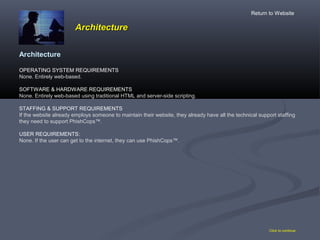 ArchitectureArchitecture
Click to continue
Architecture
OPERATING SYSTEM REQUIREMENTS
None. Entirely web-based.
SOFTWARE & HARDWARE REQUIREMENTS
None. Entirely web-based using traditional HTML and server-side scripting.
STAFFING & SUPPORT REQUIREMENTS
If the website already employs someone to maintain their website, they already have all the technical support staffing
they need to support PhishCops™.
USER REQUIREMENTS:
None. If the user can get to the internet, they can use PhishCops™.
Return to Website
 