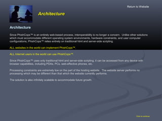 ArchitectureArchitecture
Click to continue
Architecture
Since PhishCops™ is an entirely web-based process, interoperability is no longer a concern. Unlike other solutions
which must accommodate different operating system environments, hardware constraints, and user computer
configurations, PhishCops™ relies entirely on traditional html and server-side scripting.
ALL websites in the world can implement PhishCops™.
ALL Internet users in the world can use PhishCops™.
Since PhishCops™ uses only traditional html and server-side scripting, it can be accessed from any device with
browser capabilities, including PDAs, PCs, web-effective phones, etc.
Processing constraints are extremely low on the part of the hosting website. The website server performs no
processing which may be different than that which the website currently performs.
The solution is also infinitely scalable to accommodate future growth.
Return to Website
 