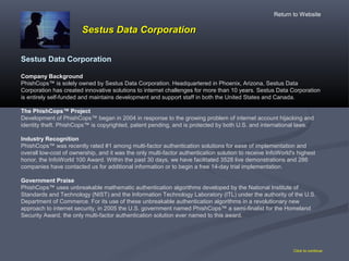 Sestus Data CorporationSestus Data Corporation
Click to continue
Sestus Data Corporation
Company Background
PhishCops™ is solely owned by Sestus Data Corporation. Headquartered in Phoenix, Arizona, Sestus Data
Corporation has created innovative solutions to internet challenges for more than 10 years. Sestus Data Corporation
is entirely self-funded and maintains development and support staff in both the United States and Canada.
The PhishCops™ Project
Development of PhishCops™ began in 2004 in response to the growing problem of internet account hijacking and
identity theft. PhishCops™ is copyrighted, patent pending, and is protected by both U.S. and international laws.
Industry Recognition
PhishCops™ was recently rated #1 among multi-factor authentication solutions for ease of implementation and
overall low-cost of ownership, and it was the only multi-factor authentication solution to receive InfoWorld's highest
honor, the InfoWorld 100 Award. Within the past 30 days, we have facilitated 3528 live demonstrations and 286
companies have contacted us for additional information or to begin a free 14-day trial implementation.
Government Praise
PhishCops™ uses unbreakable mathematic authentication algorithms developed by the National Institute of
Standards and Technology (NIST) and the Information Technology Laboratory (ITL) under the authority of the U.S.
Department of Commerce. For its use of these unbreakable authentication algorithms in a revolutionary new
approach to internet security, in 2005 the U.S. government named PhishCops™ a semi-finalist for the Homeland
Security Award, the only multi-factor authentication solution ever named to this award.
Return to Website
 