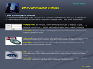 Other Authentication MethodsOther Authentication Methods
Other Authentication Methods
To understand how PhishCops™ works, it is necessary to understand how it differs from other types of authentication.
All Other authentication methods fall under one of 3 categories: Knowledge Based, Object Based, and ID Based…
Click to continue
ID-Based ("who you ARE") methods are the strongest of the three authentication methods, and are characterized
by uniqueness to one person. Biometrics, such as a fingerprint, eye scan, voiceprint, or signature fall under this
category.
Vulnerabilities: If a biometric is compromised, it can not be as easily replaced. Hardware limitations also make
the use of this authentication unaffordable to many and difficult to implement en-masse.
Knowledge-Based ("what you KNOW") methods are the most common (and the weakest) of the three
authentication methods and are characterized by secrecy or obscurity. This is the most widely used method and
includes the memorized Login ID, password, selectable image, personal question challenge / response, etc.
Vulnerabilities: People can be tricked into divulging logins, passwords, and the answers to personal questions.
Images can be copied and re-used.
Object-Based ("what you HAVE") methods are the most technically complex of the three authentication methods
and are characterized by physical possession. Physical keys, hardware tokens, etc. fall into this category.
Vulnerabilities: Objects can be lost. Users can be tricked into disclosing the object’s returned values. The
objects are costly and unpopular with consumers.
Return to Website
 