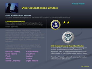 Other Authentication VendorsOther Authentication Vendors
Click to continue
Other Authentication Vendors
All other authentication products fall under one of these 3 authentication methods.
2005 Homeland Security Award Semi-Finalist
As a result of our innovative and groundbreaking use
of these government-approved authentication
algorithms, the U.S. government named PhishCops™
a semi-finalist for the 2005 Homeland Security Award.
PhishCops™ was the only multi-factor authentication
solution named to this award.
Passmark Sitekey
Cyota eStamp
PostX Anakam
Cloudmark
Cavion
Digital ResolveSecure Computing
Soltrus
41st Parameter
Knowledge-based Vendors
Many vendors have rushed to bring “image-based” or
similar shared-secret solutions to market (a “knowledge-
based” approach).
In an attempt to satisfy “multi-factor” authentication
requirements, some have added a “device ID” to the
customer’s computer, but if no device ID can be retrieved
from the customer’s computer, they simply fall back on
asking the customer (or the phisher) to supply answers to
personal questions (again, a “knowledge-based”
approach).
If the customer (or the phisher) can supply the right
credentials, or answer the questions correctly, these
solutions will let them into the account.
Return to Website
 