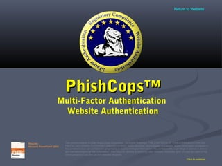 PhishCops™PhishCops™
Multi-Factor Authentication
Website Authentication
Click to continue
This communication © 2006 Sestus Data Corporation. All Rights Reserved. THE CONTENTS OF THIS COMMUNICATION ARE
PROTECTED UNDER COPYRIGHT AND/OR PATENT. Some elements, technologies, processes, and/or information contained in
this communication are confidential, proprietary or legally privileged information. No confidentiality or privilege is waived or lost by
any mis-transmission of this information. You may not, directly or indirectly, use, disclose, distribute, print, or copy any part of this
communication if you are not the intended recipient.
Requires:
Microsoft PowerPoint®
2003
Return to Website
 
